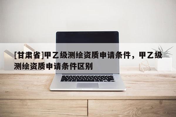 [甘肅省]甲乙級測繪資質申請條件，甲乙級測繪資質申請條件區別