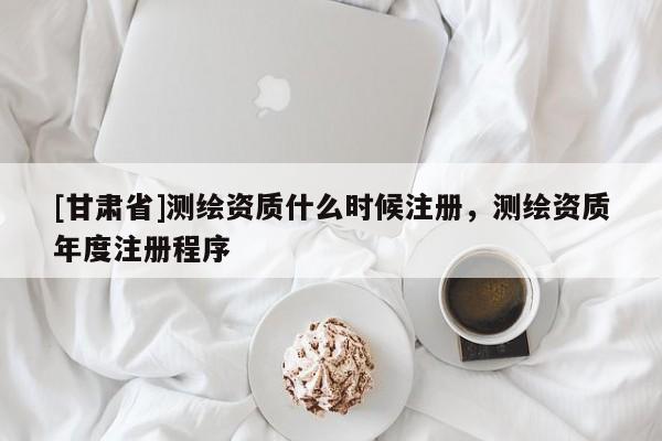 [甘肅省]測繪資質什么時候注冊，測繪資質年度注冊程序
