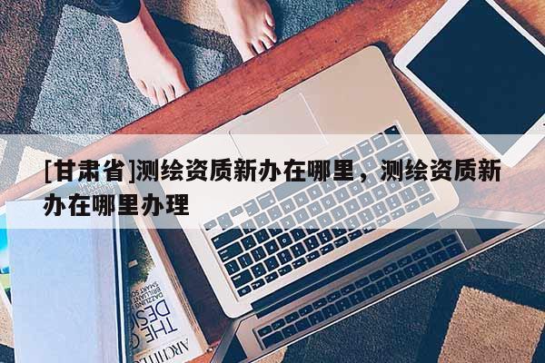 [甘肅省]測繪資質新辦在哪里，測繪資質新辦在哪里辦理