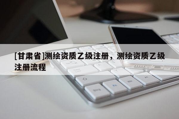 [甘肅省]測繪資質乙級注冊，測繪資質乙級注冊流程