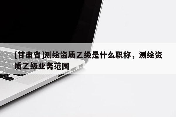 [甘肅省]測繪資質乙級是什么職稱，測繪資質乙級業務范圍