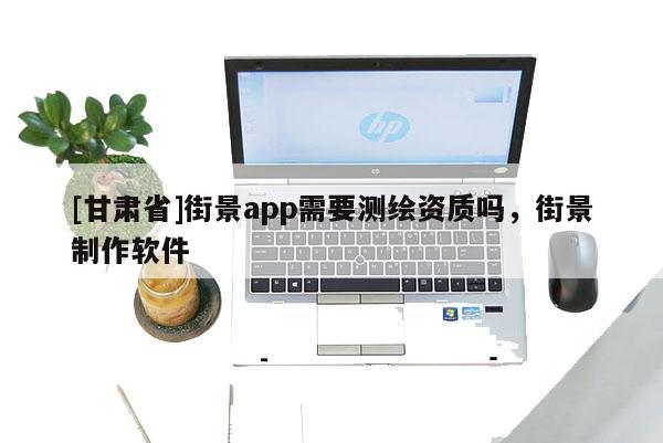 [甘肅省]街景app需要測繪資質嗎，街景制作軟件