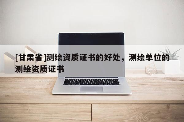 [甘肅省]測繪資質證書的好處，測繪單位的測繪資質證書