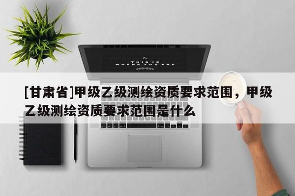 [甘肅省]甲級乙級測繪資質(zhì)要求范圍，甲級乙級測繪資質(zhì)要求范圍是什么