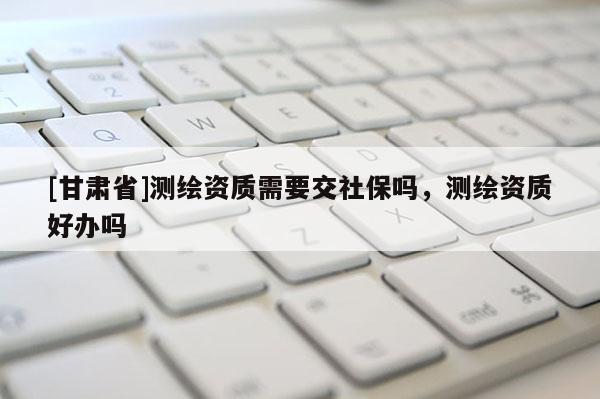 [甘肅省]測繪資質(zhì)需要交社保嗎，測繪資質(zhì)好辦嗎