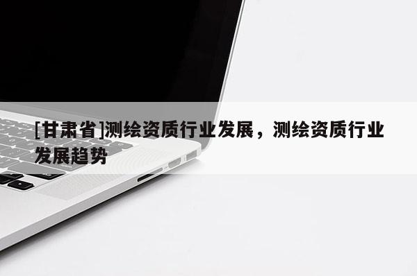 [甘肅省]測繪資質(zhì)行業(yè)發(fā)展，測繪資質(zhì)行業(yè)發(fā)展趨勢