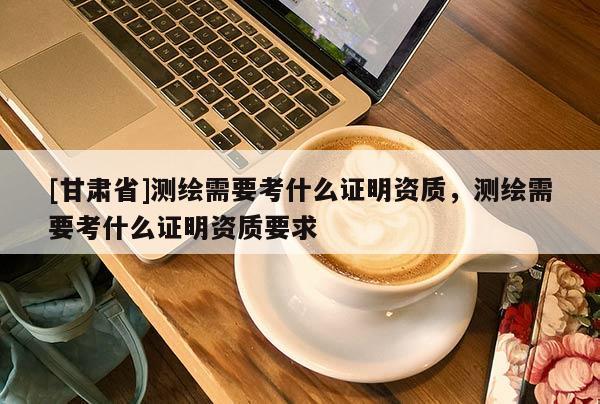 [甘肅省]測繪需要考什么證明資質(zhì)，測繪需要考什么證明資質(zhì)要求