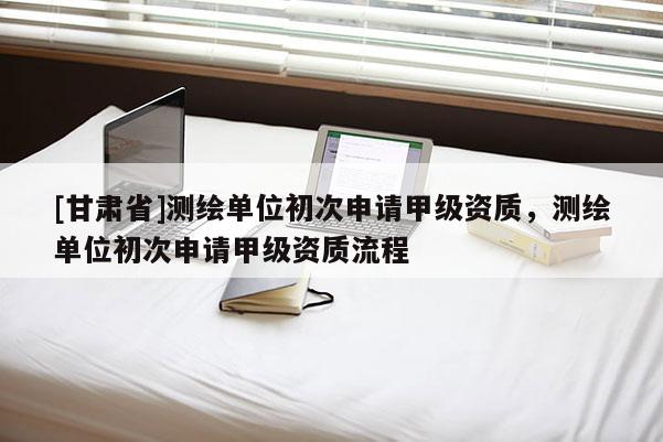 [甘肅省]測繪單位初次申請甲級資質(zhì)，測繪單位初次申請甲級資質(zhì)流程