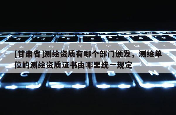 [甘肅省]測繪資質(zhì)有哪個部門頒發(fā)，測繪單位的測繪資質(zhì)證書由哪里統(tǒng)一規(guī)定