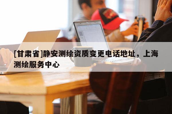 [甘肅省]靜安測繪資質變更電話地址，上海測繪服務中心