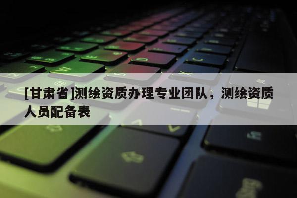 [甘肅省]測繪資質辦理專業團隊，測繪資質人員配備表