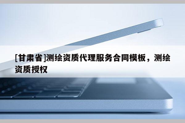 [甘肅省]測繪資質代理服務合同模板，測繪資質授權