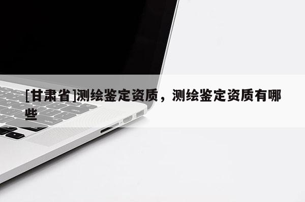 [甘肅省]測繪鑒定資質，測繪鑒定資質有哪些
