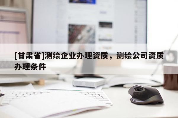 [甘肅省]測繪企業辦理資質，測繪公司資質辦理條件