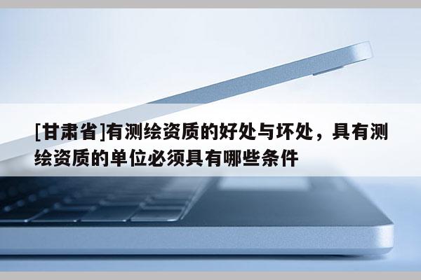[甘肅省]有測繪資質的好處與壞處，具有測繪資質的單位必須具有哪些條件