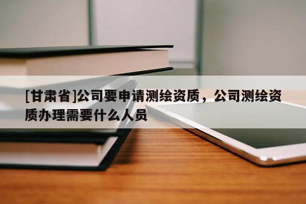 [甘肅省]公司要申請測繪資質，公司測繪資質辦理需要什么人員