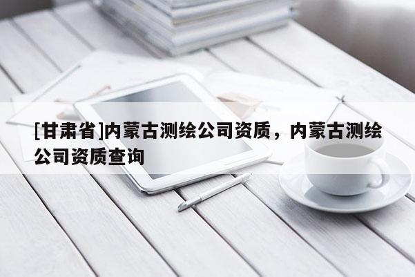 [甘肅省]內蒙古測繪公司資質，內蒙古測繪公司資質查詢