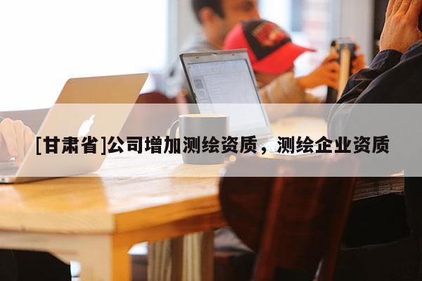 [甘肅省]公司增加測(cè)繪資質(zhì)，測(cè)繪企業(yè)資質(zhì)