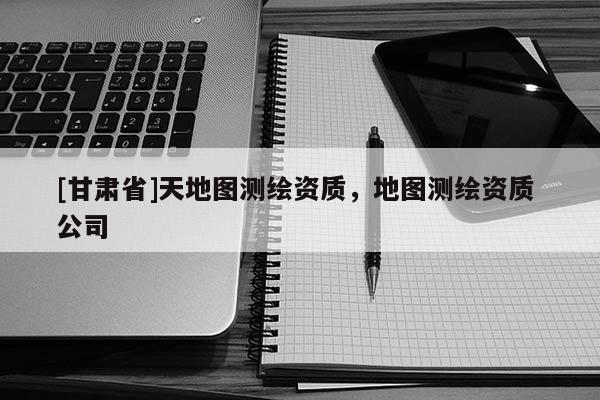 [甘肅省]天地圖測(cè)繪資質(zhì)，地圖測(cè)繪資質(zhì) 公司