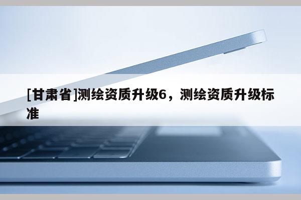 [甘肅省]測(cè)繪資質(zhì)升級(jí)6，測(cè)繪資質(zhì)升級(jí)標(biāo)準(zhǔn)