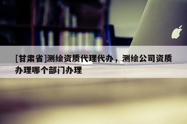 [甘肅省]測(cè)繪資質(zhì)代理代辦，測(cè)繪公司資質(zhì)辦理哪個(gè)部門(mén)辦理