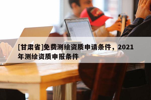 [甘肅省]免費測繪資質申請條件，2021年測繪資質申報條件