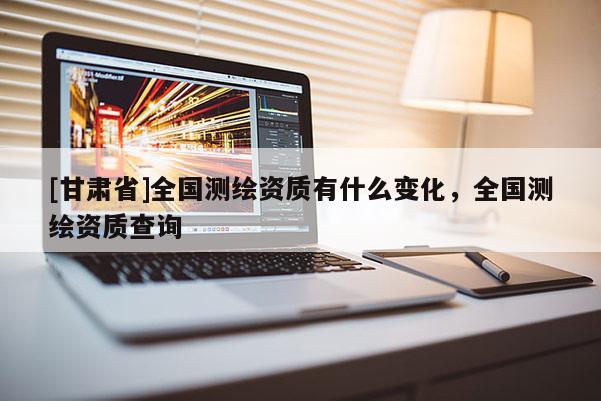 [甘肅省]全國測繪資質有什么變化，全國測繪資質查詢