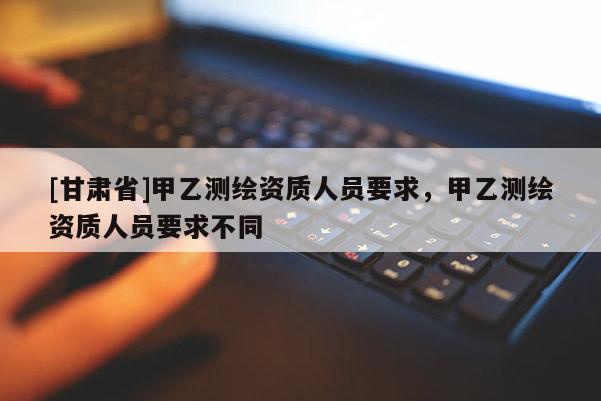 [甘肅省]甲乙測繪資質人員要求，甲乙測繪資質人員要求不同
