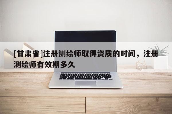 [甘肅省]注冊測繪師取得資質的時間，注冊測繪師有效期多久