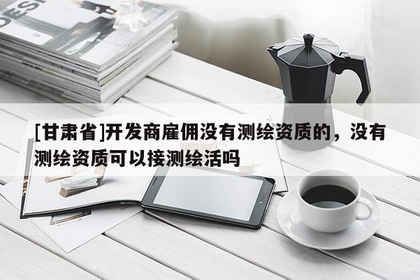 [甘肅省]開發商雇傭沒有測繪資質的，沒有測繪資質可以接測繪活嗎