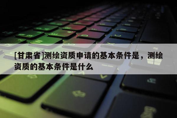 [甘肅省]測繪資質申請的基本條件是，測繪資質的基本條件是什么
