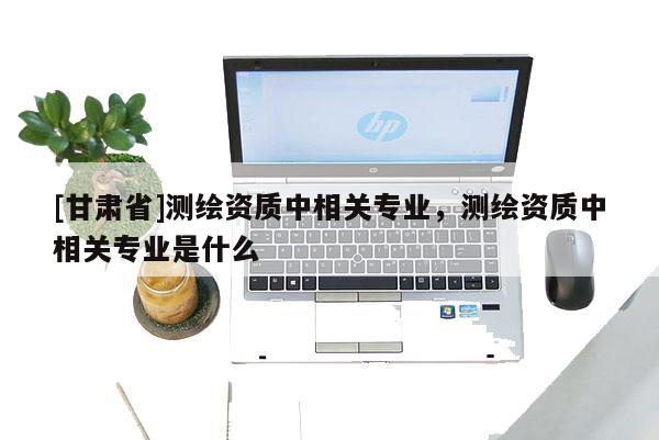 [甘肅省]測繪資質中相關專業，測繪資質中相關專業是什么