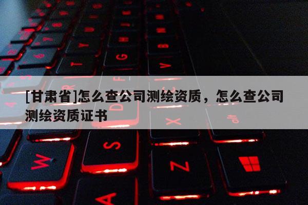 [甘肅省]怎么查公司測繪資質，怎么查公司測繪資質證書