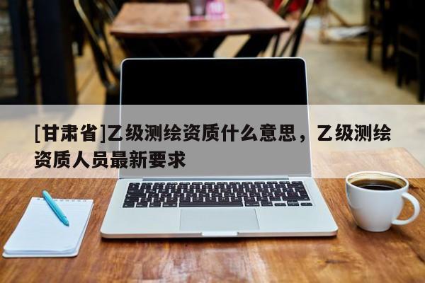 [甘肅省]乙級測繪資質什么意思，乙級測繪資質人員最新要求