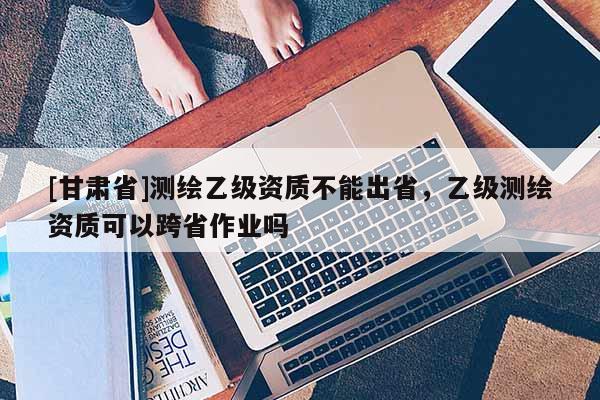 [甘肅省]測繪乙級資質不能出省，乙級測繪資質可以跨省作業嗎