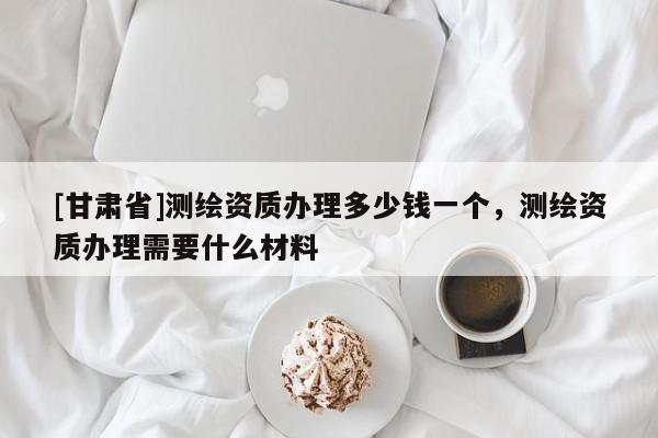 [甘肅省]測繪資質(zhì)辦理多少錢一個(gè)，測繪資質(zhì)辦理需要什么材料