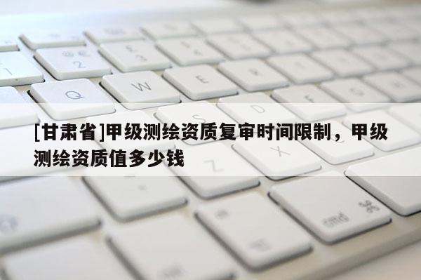 [甘肅省]甲級測繪資質(zhì)復(fù)審時(shí)間限制，甲級測繪資質(zhì)值多少錢