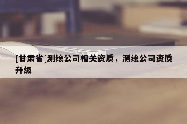 [甘肅省]測繪公司相關(guān)資質(zhì)，測繪公司資質(zhì)升級