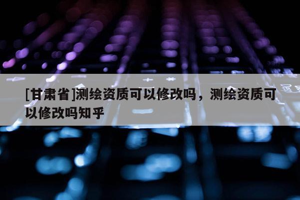 [甘肅省]測繪資質(zhì)可以修改嗎，測繪資質(zhì)可以修改嗎知乎