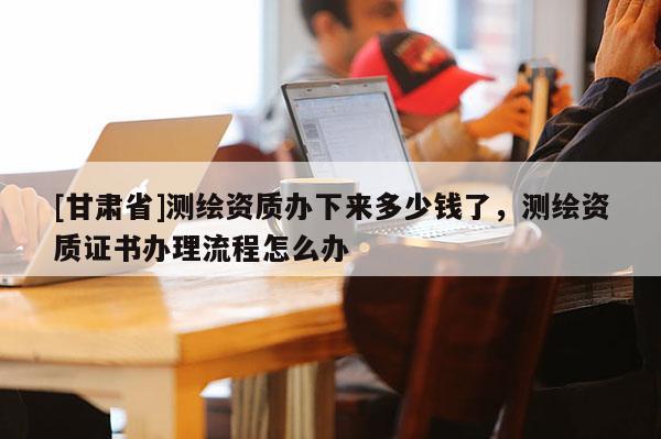[甘肅省]測繪資質辦下來多少錢了，測繪資質證書辦理流程怎么辦