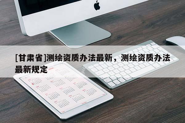 [甘肅省]測繪資質辦法最新，測繪資質辦法最新規定