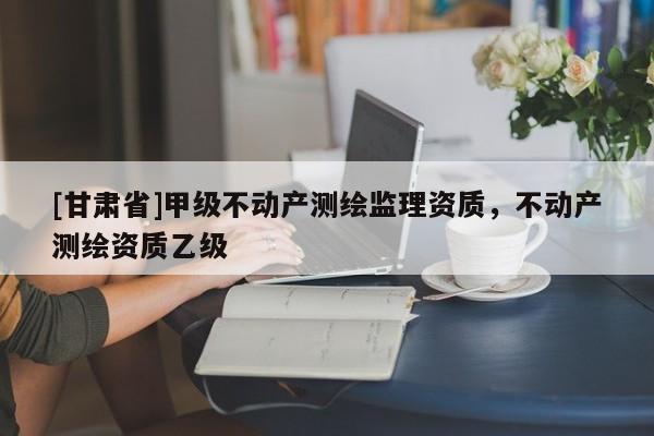 [甘肅省]甲級不動產測繪監理資質，不動產測繪資質乙級