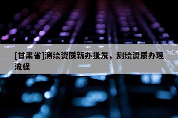 [甘肅省]測繪資質新辦批發，測繪資質辦理流程