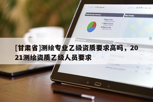 [甘肅省]測繪專業乙級資質要求高嗎，2021測繪資質乙級人員要求