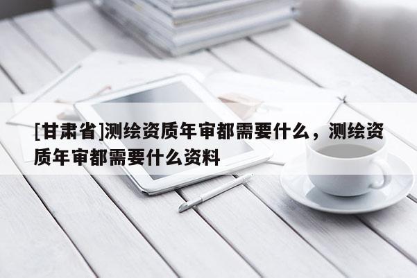 [甘肅省]測繪資質年審都需要什么，測繪資質年審都需要什么資料
