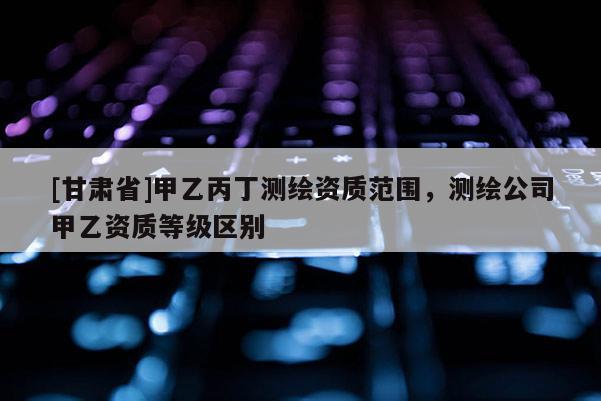 [甘肅省]甲乙丙丁測繪資質范圍，測繪公司甲乙資質等級區別