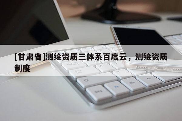 [甘肅省]測繪資質三體系百度云，測繪資質制度