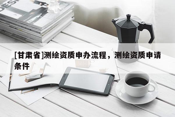 [甘肅省]測繪資質申辦流程，測繪資質申請條件