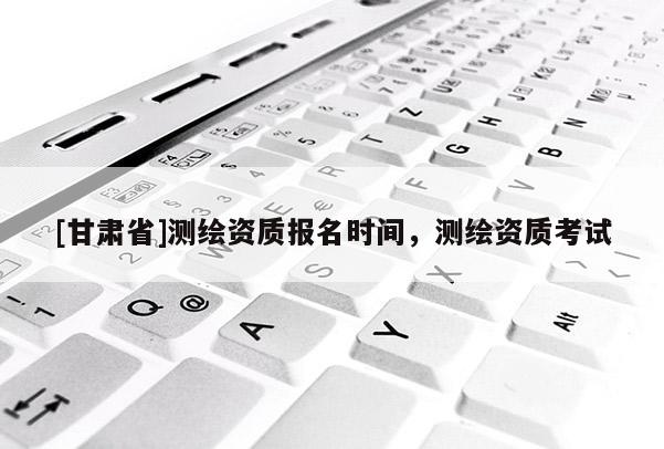 [甘肅省]測繪資質報名時間，測繪資質考試