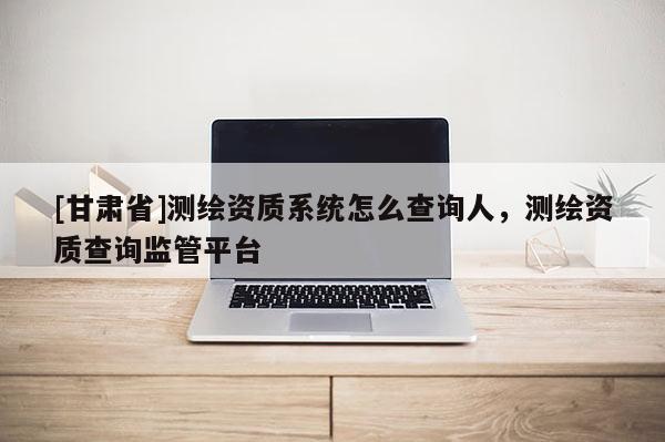 [甘肅省]測繪資質系統怎么查詢人，測繪資質查詢監管平臺